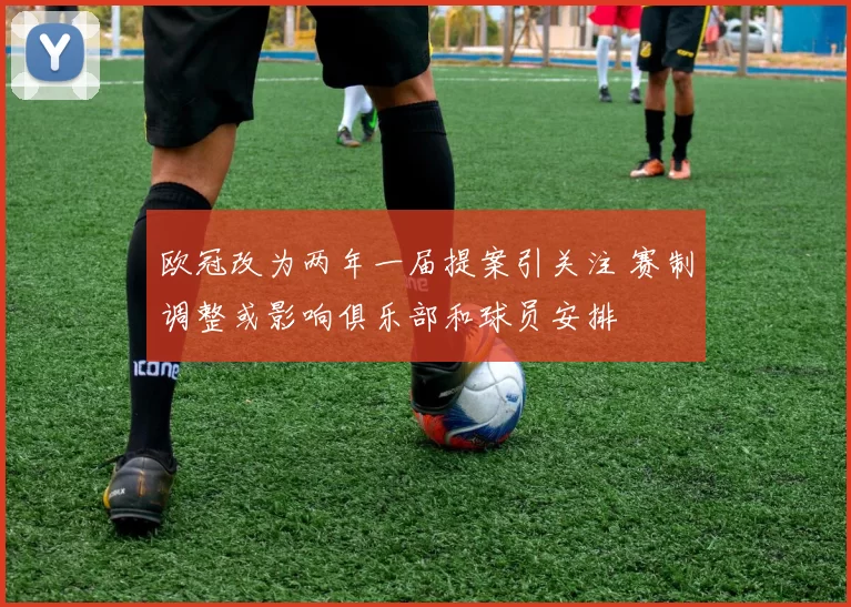 欧冠改为两年一届提案引关注 赛制调整或影响俱乐部和球员安排