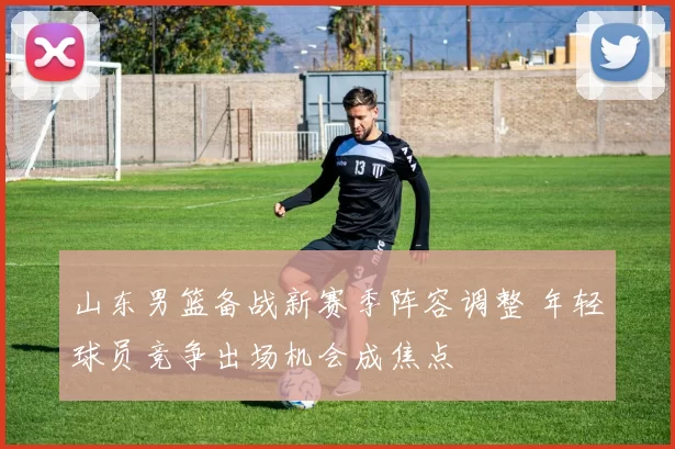 山东男篮备战新赛季阵容调整 年轻球员竞争出场机会成焦点