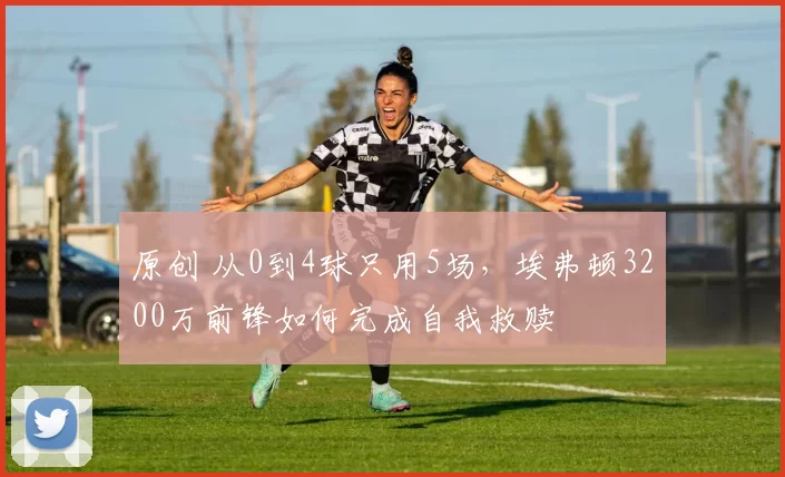 原创 从0到4球只用5场,埃弗顿3200万前锋如何完成自我救赎