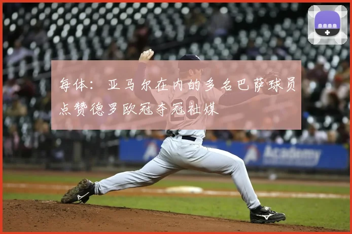 每体：亚马尔在内的多名巴萨球员点赞德罗欧冠夺冠社媒