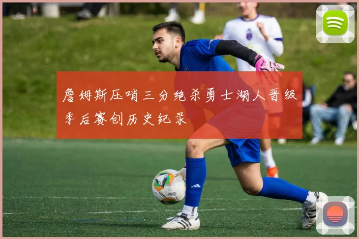 詹姆斯压哨三分绝杀勇士湖人晋级季后赛创历史纪录