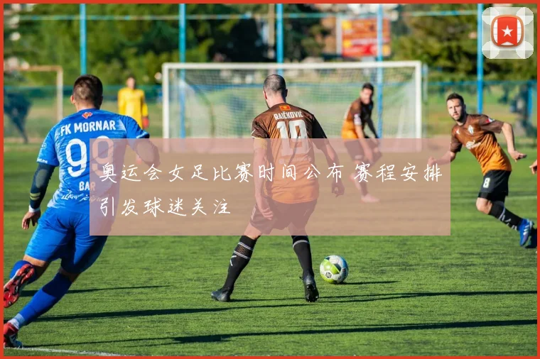 奥运会女足比赛时间公布 赛程安排引发球迷关注