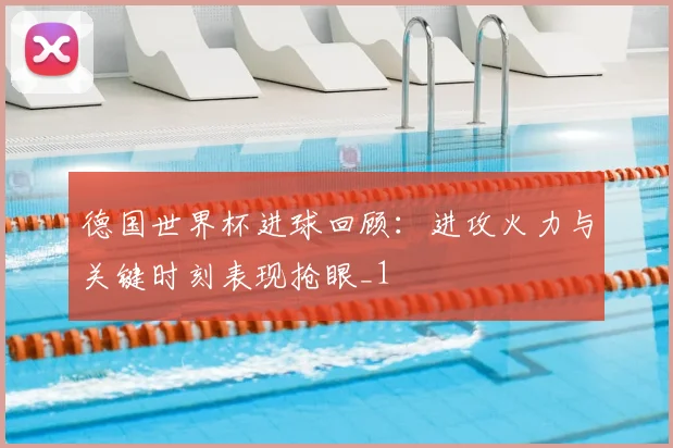 德国世界杯进球回顾：进攻火力与关键时刻表现抢眼_1