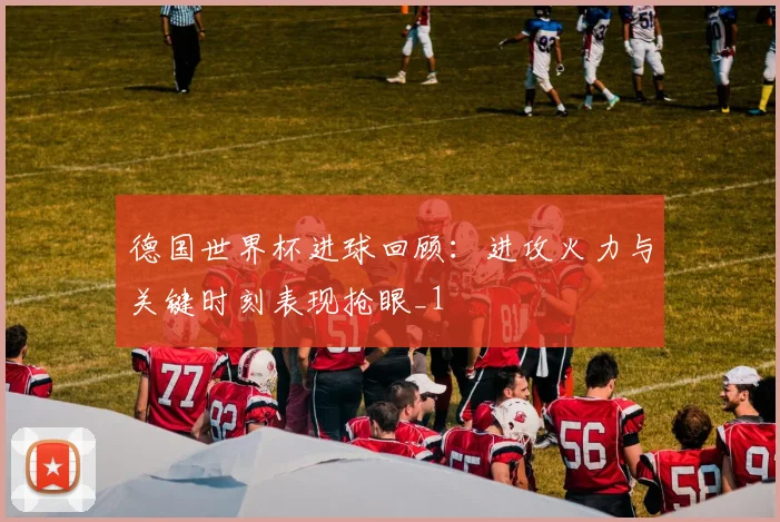 德国世界杯进球回顾:进攻火力与关键时刻表现抢眼_1