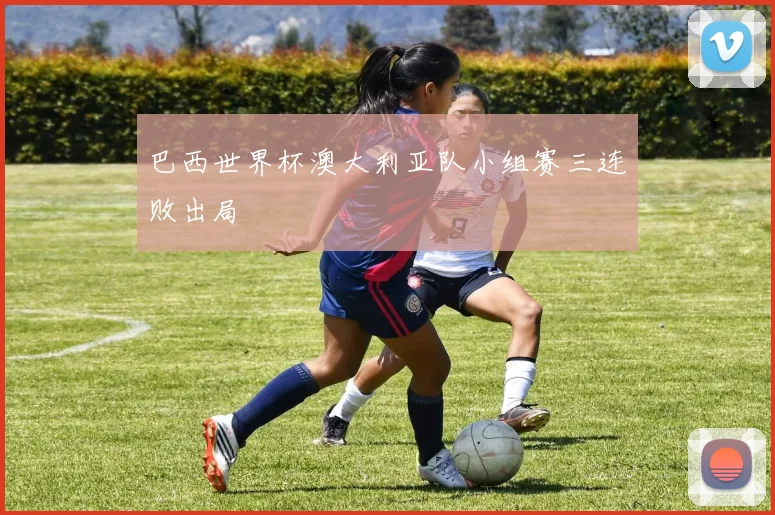 巴西世界杯澳大利亚队小组赛三连败出局