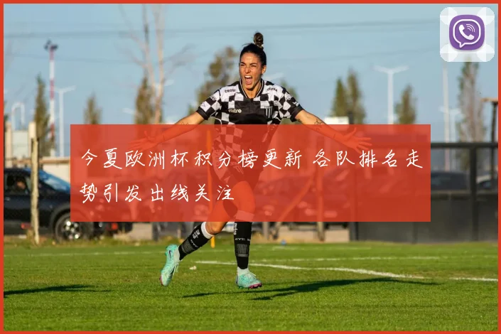 今夏欧洲杯积分榜更新 各队排名走势引发出线关注