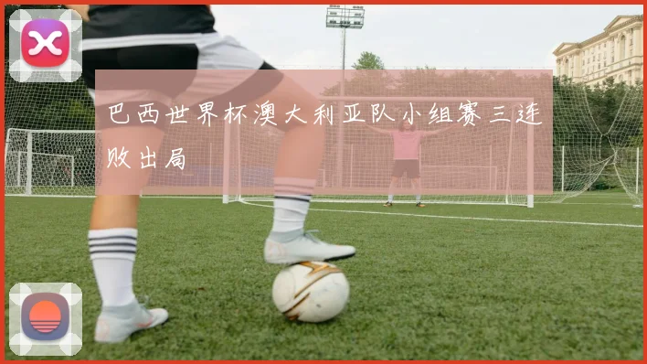巴西世界杯澳大利亚队小组赛三连败出局