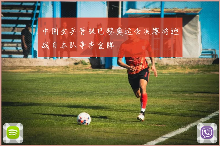 中国女乒晋级巴黎奥运会决赛将迎战日本队争夺金牌