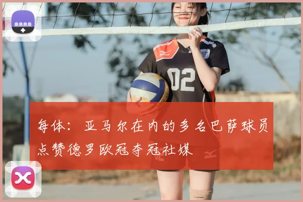 每体：亚马尔在内的多名巴萨球员点赞德罗欧冠夺冠社媒
