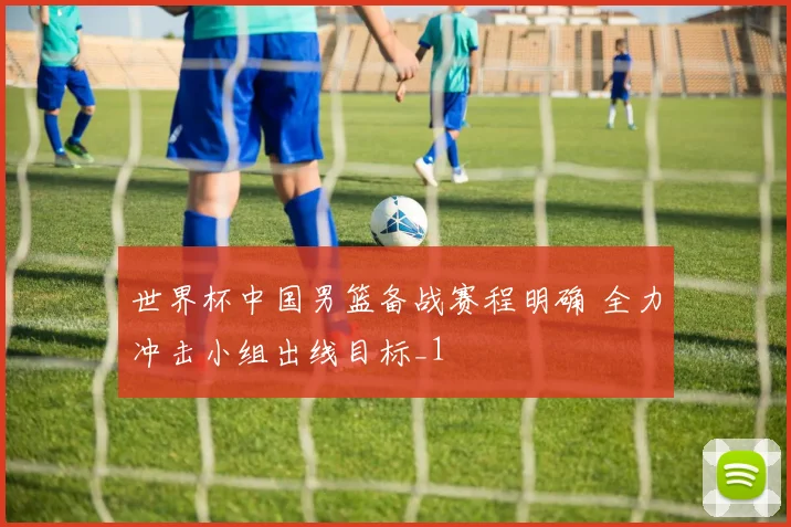 世界杯中国男篮备战赛程明确 全力冲击小组出线目标_1