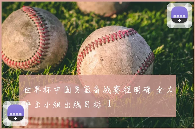 世界杯中国男篮备战赛程明确 全力冲击小组出线目标_1